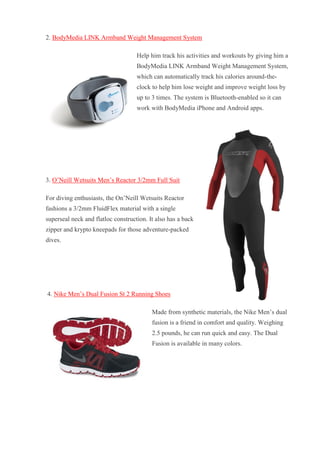 2. BodyMedia LINK Armband Weight Management System Help him track his activities and workouts by giving him a BodyMedia LINK Armband Weight Management System, which can automatically track his calories around-the- clock to help him lose weight and improve weight loss by up to 3 times. The system is Bluetooth-enabled so it can work with BodyMedia iPhone and Android apps. 3. O’Neill Wetsuits Men’s Reactor 3/2mm Full Suit For diving enthusiasts, the On’Neill Wetsuits Reactor fashions a 3/2mm FluidFlex material with a single superseal neck and flatloc construction. It also has a back zipper and krypto kneepads for those adventure-packed dives. 4. Nike Men’s Dual Fusion St 2 Running Shoes Made from synthetic materials, the Nike Men’s dual fusion is a friend in comfort and quality. Weighing 2.5 pounds, he can run quick and easy. The Dual Fusion is available in many colors.  