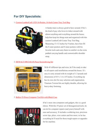 For DIY Specialists: 1. Custom LeatherCraft 1529 16-Pocket, 16-Inch Center Tray Tool Bag A handy-man is always good to have around. If he’s the kind of guy who loves to tinker around with almost anything and everything around the house, help him keep his things neat and organized with this custom LeatherCraft Center Tray Tool Bag. Measuring 13-1/2 inches by 9 inches, have him fill the 8 outer pockets and 8 inner pockets with his favorite tools and carry them in comfort via the extra padded carrying handle and customizable shoulder strap. 2. DEWALT DW2166 45-Piece Screwdriving Set With 45 different tips and sizes, he’ll be ready to take on all repairs and installations around the house. It’s easy to carry around with its weight of 1.3 pounds and dimensions of 8.9 x 1.6 x 8.9 inches. Everything tip has its own slot for easy selection and organization. Titanium Torsion bits are highly durable, allowing for heavy-duty fastening. 3. Belkin 55-Piece Computer Tool Kit with Black Case If he’s more into computers and gadgets, this is a good choice. With this 55-piece set of demagnetized tools, he can do his computer repairs (and yours) himself with ease and accuracy. It includes a soldering iron, precision screw tips, pliers, wire cutters and lots more, so he has everything he’ll need for those tough repairs or upgrades for his machine.  