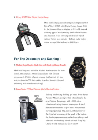 4. Wixey WR25 Mini Digital Height Gauge Does he love being accurate and pin-point precise? Get him a Wixey WR25 Mini Digital Height Gauge. With its fraction or millimeter display, he’ll be able to work with any type of wood-working application with ease and precision. It has a locking rule to allow repeat setting. The set also includes 1 Lithium metal battery whose average lifespan is up to 4000 hours. For The Debonairs and Dashing : 1. Michael Kors Quartz, Black Dial with Black Goldtone Bracelet Made with imported materials, Michael Kors reinvents the best- sellers. This one has a 38mm case diameter with a round chronograph. With its silicone-wrapped link bracelet, it’s also water-resistant to 330 feet, making it perfect for snorkeling and swimming activities (but not diving). 2. Braun Series 7-790cc Pulsonic Men’s Shaving System To keep him looking dashing, get him a Braun Series Pulsonic Men’s Shaving System which features the new Pulsonic Technology with 10,000 micro vibrations allowing for more hair capture. It has 3 personalization modes to give him a personalized shaving experience. The ActiveLift feature solves flat-lying hair problems. At the touch of the button, the shaving system automatically cleans, charges and lubricates itself to keep it fresh and new every day. Charge it for 5 minutes and use it for 50!  