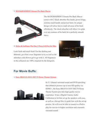 3. MANGROOMER Ultimate Pro Back Shaver The MANGROOMER Ultimate Pro Back Shaver comes with 2 shock absorber flex heads, power hinge, extreme reach handle and power burst. Its unique design will allow him to reach all areas of his back effortlessly. The shock absorber will allow it to glide over any contour of his back for a perfectly smooth shave. 4. Dolce & Gabbana The One 3 Piece Gift Set for Men Look fresh and smell fresh! For the dashing and debonair, give him a new fragrance to try as well as the aftershave and shower gel to go with it. All fragrances in the collection are 100% originals by the designers. For Movie Buffs: 1. Sony BRAVIA DAV-DZ170 Home Theater System Its 5.1 channel surround sound and DVD upscaling that enhances pictures up to near HD quality via HDMI 1, the Sony BRAVIA DAV-DZ170 Home Theater System provides high quality movie experience. It has a Digital Cinema Audio Calibration to let him set up the speakers with ease, as well as a Set-up Disc to guide him with the set-up process. He will even be able to connect to iPod to play his movies in higher resolution and cinematic surround sound!  