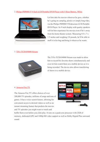 2. Philips PD9000/37 9-Inch LCD Portable DVD Player with 5 Hour Battery, White Let him take his movies wherever he goes, whether he’s going on camping, picnics or simply long rides, via the Philips PD9000 9 Widescreen LCD Portable DVD Player. Its 9 inch display with quality speakers will let him experience his movies even if he’s away from his home theater system. Measuring 9.5 x 7 x 1.5 inches and weighing 2.8 pounds, he’ll be able to stuff it in his bag and bring it wherever he wants. 3. TiVo TCDA94000 Stream The TiVo TCDA94000 Stream was made to allow him to record his favorite shows simultaneously and even let him watch them on a mobile device as it is being recorded. The device also allows transferring of shows to a mobile device. 4. Amazon Fire TV The Amazon Fire TV offers choices of over 200,000 TV episodes, millions of songs and tons of games. It has a voice search feature, allowing for convenient access to desired videos as well as an instant streaming feature that predicts the movies and TV episodes you might want to watch and buffer them even before you click play. It runs on a quad-core processor with 2GB of memory, dedicated GPU and 1080p HD video support as well as Dolby Digital Plus surround sound.  