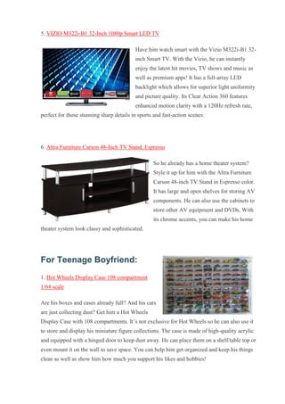 5. VIZIO M322i-B1 32-Inch 1080p Smart LED TV Have him watch smart with the Vizio M322i-B1 32- inch Smart TV. With the Vizio, he can instantly enjoy the latest hit movies, TV shows and music as well as premium apps! It has a full-array LED backlight which allows for superior light uniformity and picture quality. Its Clear Action 360 features enhanced motion clarity with a 120Hz refresh rate, perfect for those stunning sharp details in sports and fast-action scenes. 6. Altra Furniture Carson 48-Inch TV Stand, Espresso So he already has a home theater system? Style it up for him with the Altra Furniture Carson 48-inch TV Stand in Espresso color. It has large and open shelves for storing AV components. He can also use the cabinets to store other AV equipment and DVDs. With its chrome accents, you can make his home theater system look classy and sophisticated. For Teenage Boyfriend: 1. Hot Wheels Display Case 108 compartment 1/64 scale Are his boxes and cases already full? And his cars are just collecting dust? Get him a Hot Wheels Display Case with 108 compartments. It’s not exclusive for Hot Wheels so he can also use it to store and display his miniature figure collections. The case is made of high-quality acrylic and equipped with a hinged door to keep dust away. He can place them on a shelf/table top or even mount it on the wall to save space. You can help him get organized and keep his things clean as well as show him how much you support his likes and hobbies!  