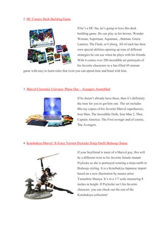 2. DC Comics Deck Building Game If he’s a DC fan, he’s going to love this deck building game. He can play as his heroes: Wonder Woman, Superman, Aquaman, , Batman, Green Lantern, The Flash, or Cyborg. All of each has their own special abilities opening up tons of different strategies he can use when he plays with his friends. With it comes over 200 incredible art portrayals of his favorite characters in a fun-filled 45-minute game with easy to learn rules that even you can spend time and bond with him. 3. Marvel Cinematic Universe: Phase One – Avengers Assembled If he doesn’t already have these, then it’s definitely the time for you to get him one. The set includes Blu-ray copies of his favorite Marvel superheroes; Iron Man, The Incredible Hulk, Iron Man 2, Thor, Captain America: The First avenger and of course, The Avengers. 4. Kotobukiya Marvel: X-Force Version Psylocke Ninja Outfit Bishoujo Statue If your boyfriend is more of a Marvel guy, this will be a different twist to his favorite female mutant Psylocke as she is portrayed wearing a ninja outfit in Bishoujo styling. It is a Kotobukiya Japanese import based on a new illustration by master artist Yamashita Shunya. It’s in a 1/7 scale measuring 8 inches in height. If Psylocke isn’t his favorite character, you can check out the rest of the Kotobukiya collection!  