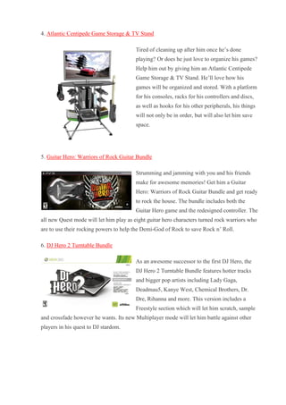 4. Atlantic Centipede Game Storage & TV Stand Tired of cleaning up after him once he’s done playing? Or does he just love to organize his games? Help him out by giving him an Atlantic Centipede Game Storage & TV Stand. He’ll love how his games will be organized and stored. With a platform for his consoles, racks for his controllers and discs, as well as hooks for his other peripherals, his things will not only be in order, but will also let him save space. 5. Guitar Hero: Warriors of Rock Guitar Bundle Strumming and jamming with you and his friends make for awesome memories! Get him a Guitar Hero: Warriors of Rock Guitar Bundle and get ready to rock the house. The bundle includes both the Guitar Hero game and the redesigned controller. The all new Quest mode will let him play as eight guitar hero characters turned rock warriors who are to use their rocking powers to help the Demi-God of Rock to save Rock n’ Roll. 6. DJ Hero 2 Turntable Bundle As an awesome successor to the first DJ Hero, the DJ Hero 2 Turntable Bundle features hotter tracks and bigger pop artists including Lady Gaga, Deadmau5, Kanye West, Chemical Brothers, Dr. Dre, Rihanna and more. This version includes a Freestyle section which will let him scratch, sample and crossfade however he wants. Its new Multiplayer mode will let him battle against other players in his quest to DJ stardom.  