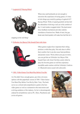 7. Logitech G27 Racing Wheel When mice and keyboards are not enough to maximize the experience of racing games, it’s time to kick things up a notch by getting a Logitech G27 Racing Wheel. With a 6-speed gearshift, let him feel the adrenaline of driving a real car in the comfort of the 11-inch leather-wrapped wheel. The dual-motor force feedback mechanism provides realistic simulation of traction loss. Made of steel, the gas, break and clutch pedals will make him feel like he’s stepping on the real thing! 8. X-Rocker Ace Bayou Vibe Sound Chair with Arms Often gamers neglect how important their sitting position is while they play. Not only does it affect their comfort, but it can also cause back problems and posture issues. Worry about your guy no more, you can get him an X-Rocker Ace Bayou Vibe Sound Chair with Arms! Get him comfy while he plays his favorite games as well has experience incredible audio realism with the X-Rocker’s built-in 2.1 Bluetooth stereo sound with subwoofer. 9. 1001: Video Games You Must Play Before You Die As if he didn’t have enough games, give him a lot more options with this paperback version of 1001: Video Games You Must Play Before You Die by Mott. Tony. The book serves as a critical and comprehensive guide to the best video games as well as a testament to the innovations and evolving aesthetics of the industry. Its list is chronologically ordered for all platforms such as PC, Xbox, PlayStation and covers all genres.  
