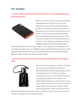 For Techies: 1. EasyAcc 10000mAh Brilliant Ultra Slim Dual USB (2.1A / 1.5A Output) Portable Power Bank External Battery Often we’re not able to contact our loved ones because of drained batteries. The growing list of uses for mobile devices means the more energy they need to consume. Even with the existence of state-of-the-art battery packs, there will always be times that they will run out, so why not give him something that would make sure his devices will always have juice? Lessen his worries of unanswered calls and emails from you, his family or his colleagues by getting him an EasyAcc 10000mAh Brillian Ultra Slim Dual USB Portable Power Bank. With its sleek and compact design, it can fit any pocket or compartment so he can bring it anywhere he goes. The 10000mAh capacity and dual USB outputs will assure that his gadgets and mobile phone will always be powered especially on occasions like parties, BBQs or outdoor activities like camping, hiking or picnics. 2. iKross Wireless Bluetooth 4.0 Headset / Headphone with Charging Dock / Microphone / A2DP Does he drive? Even if he doesn’t, but he’s the kind of guy who’s fast-paced and likes to multitask, a Bluetooth hands-free headset would be perfect. Aside from letting him talk on the phone while doing something else, he can also be free from the hassles of untangling those stubborn wired earphones. It’s ergonomically designed so it’s okay for him to wear it all day without hurting his ears. It has built-in controls which will let him manage calls and their volumes from the headset itself. Added to that, he will also be able to monitor the battery life of the earpiece, which lasts for up to 5 hours of talk time and 180 hours of standby time, from his mobile phone.  