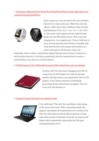 3. 2014 Luxury Bluetooth Smart Watch Wrist Wrap Watch Phone for IOS Apple iphone and Android Samsung Smart Phones Smart watches are worn not only for the sake of fashion but also for its many utility uses. Made from steel and silicon, it offers three colors (red/black/white) with dial pad dimensions if 4.6 x 4.2 x 1 cm / 1.81 x 1.65 x 0.39 in. This smart watch supports not only Android smart phones but also IOS mobile devices. With a one-hour charging time, it can support up to 3 hours of talk time, 6 hours of music play time and 160 hours of standby time. Aside from the basic and common functionalities of a smart watch such as call functions, music and multimedia, alerts or alarms, remote photo-capture functions and a lot more, it also has an anti-lost alarm function. It will alarm automatically after the connected device reaches a certain distance away from it to avoid lost phones. 4. WD My Passport Ultra 1TB Portable External USB 3.0 Hard Drive with Auto Backup All drives full? Give him more! Equipped with USB 3.0 connectivity, the My Passport was made for fast data transfers and high memory size requirements with its 1TB capacity. It also features automatic cloud backup, password protection and hardware encryption. This unit works well with Windows 8. 5. Logitech Ultrathin Keyboard Cover Black for iPad Is he a tablet guy? Then give him something to make typing on the screen much easier. With a clip-and-go design, the magnetic clip attaches the keyboard and cover securely to his iPad. The iPad stand can hold the iPad at optimum viewing angle either portrait or landscape. It also has an instant on/off feature which automatically sleeps/wakes the iPad upon closing/opening the cover.  