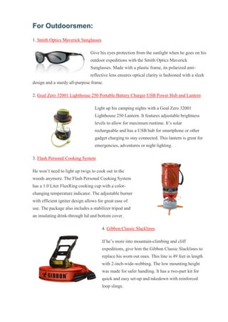 For Outdoorsmen: 1. Smith Optics Maverick Sunglasses Give his eyes protection from the sunlight when he goes on his outdoor expeditions with the Smith Optics Maverick Sunglasses. Made with a plastic frame, its polarized anti- reflective lens ensures optical clarity is fashioned with a sleek design and a sturdy all-purpose frame. 2. Goal Zero 32001 Lighthouse 250 Portable Battery Charger USB Power Hub and Lantern Light up his camping nights with a Goal Zero 32001 Lighthouse 250 Lantern. It features adjustable brightness levels to allow for maximum runtime. It’s solar rechargeable and has a USB hub for smartphone or other gadget charging to stay connected. This lantern is great for emergencies, adventures or night lighting. 3. Flash Personal Cooking System He won’t need to light up twigs to cook out in the woods anymore. The Flash Personal Cooking System has a 1.0 Liter FluxRing cooking cup with a color- changing temperature indicator. The adjustable burner with efficient igniter design allows for great ease of use. The package also includes a stabilizer tripod and an insulating drink-through lid and bottom cover. 4. Gibbon Classic Slacklines If he’s more into mountain-climbing and cliff expeditions, give him the Gibbon Classic Slacklines to replace his worn out ones. This line is 49 feet in length with 2-inch-wide-webbing. The low mounting height was made for safer handling. It has a two-part kit for quick and easy set-up and takedown with reinforced loop slings.  