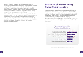 18
With 53% preference, clearly the role of mobile phone dealers in
influencing consumers' purchase decisions has diminished, more so as the
zeroing in on the mobile handset brand and model today takes place
much before a consumer enters the dealer's place. Rise in preference
towards internet as a mode of research indicates evolution of empowered
consumers, who are more in control of pre-purchase research, thereby
making informed purchase decisions for themselves.
Online mobile users’ preference towards internet over traditional media
could be attributed to the vast engagement opportunities provided by the
medium. Also, internet scores over other media in terms of variety of
forms and topics on which information can be sourced, accessed and
hunted from the comfort of one's home. Its interactive nature helps draw
responses from people, making them an integral part of brand's
communication and campaign.
There is a strong link between online mobile intenders' preference for
internet as an information source and inherent characteristics of the
medium making it popular. 82% mobile intenders believe internet helps
them get a better idea about all the mobile handsets/service providers
in the market, while 71% are of the opinion that it entails access to
updated information, which is critical for this category.
Scope for in-depth research (50%), third party view (47%) and easy and
convenient access to information are other reasons in favor of
this medium.
(46%)
19
Perception of Internet among
Online Mobile Intenders
Source: Webchutney Digital Mobile & Telecom Survey 2010 (Base: 1626)
Owner Intenders' Reasons for
Preference Towards the Internet
Helps give an idea about the cell phone
models/service providers in the market 82%
71%
50%
47%
46%
Access to updated information on new technology/
features/services for mobile handset/service plan
Provides scope for in-depth research
Offers a third party view as well
It is easy to access and convenient to use
 