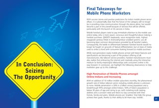 29
With success stories and positive predictions for India's mobile phone sector
afloat, it is substantially clear that the future of the category will no longer
be in providing mere communication through the device alone, but would
become a part of the overall bouquet of services that will be offered,
particularly with the launch of 3G services in India.
Mobile handset players need to pay immediate attention to the mobile user
online today, who is more aware, conscious and thoughtful about making a
handset purchase. QWERTY keyboards, voice recognition tools, highest
megapixel cameras fitted in Android/Symbian enabled systems- are all
becoming least common denominators provided by all handset makers.
Consequently, the battle to differentiate between handset brands would no
longer be fought on grounds of feature differentiation, but on basis of media
used to strike a chord with consumers looking forward to mobile purchase.
While next-generation-ready mobile phones armed with latest features and
specifications are becoming a part of the product offering of all
manufacturers, like telecom service providers, handset manufacturers must
also realize that embracing the internet and creatively using the interactive
medium to fortify meaningful relationships with consumers online is the
way forward. In conclusion, we highlight the following observations to help
marketers gear up to this challenge:
With an addition of 16 million mobile subscribers monthly, the phenomenal
growth rate of Indian telecom sector including mobile phones is unknown
to none. Mobile penetration is 26% in a billion strong population and a
breakthrough 95% amongst online Indians. 50% of India’s population is
below 30 years of age and raring to go, with rocketing multi tasking
abilities and a constant need and desire to stay connected with their
friends, family and peers. Mobile phones are ‘enablers’ that help this group
achieve their goals, thanks to their ability to let them stay ‘mobile’.
High Penetration of Mobile Phones amongst
Online Indians and Increasing
Final Takeaways for
Mobile Phone Marketers
In Conclusion:
Seizing
The Opportunity
 