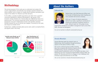 32
The primary purpose of this study was to understand and analyze the
current usage patterns and attitude of an average customer towards the
online medium, and its impact on mobile phone marketers' perception and
usage of the medium to influence purchase decisions.
To this effect, a sample of 2028 respondents was taken from a panel of
consumers belonging to different demographics- age groups, socio-
economic classes, locations etc. Primary data was collected by means of a
questionnaire. The consumer panel was further classified into current and
prospective consumer mobile phone owners and intenders and their
attitude towards the use of internet was mapped. The period of the study
was August to October 2010.
Furthermore, credible secondary data sources were used to compile all facts
and figures used in the study.
Gender-wise Break up of
Telecom Users Online
Female
25%
75%
Male
7%
3%
26%
37%
26%
Age Distribution of
Telecom Users Online
33
Methodology About the Authors
Sidharth Rao is the Chief Executive Officer and
Co-Founder of Webchutney, India’s leading and
most awarded web services company.
With over 12 years of industry experience,
Sidharth has made a significant contribution in
shaping the interactive marketing industry in
India. Sidharth leads the 150 people strong
organization assisted by an excellent management team across New
Delhi, Mumbai and Bangalore.
He can be reached at sidharth.rao@webchutney.net
Sidharth Rao
Shweta Bhandari leads the research team at
Webchutney, which publishes thought provoking
reports on the state of online in India.
She carries a diverse business profile including
blue-chip companies like American Express and GE.
At Webchutney, she has contributed in writing
several research publications such as The Digital Vote Bank, Viral
Marketing and more recently the Digital Media Outlook 2009. Her
passion for discovery and thirst to engage in new challenges lend
immense scope and dimension to this field.
She can be reached at shweta.bhandari@webchutney.net
Shweta Bhandari
17%
19-24 Yrs
25-35 Yrs
36-45 Yrs
Above 45 Yrs
13-18 Yrs
46-55 Yrs
Base: 2028Base: 2028
 