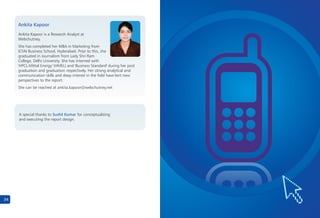 34
Ankita Kapoor is a Research Analyst at
Webchutney.
She has completed her MBA in Marketing from
ICFAI Business School, Hyderabad. Prior to this, she
graduated in Journalism from Lady Shri Ram
College, Delhi University. She has interned with
'HPCL-Mittal Energy' (HMEL) and 'Business Standard' during her post
graduation and graduation respectively. Her strong analytical and
communication skills and deep interest in the field have lent new
perspectives to the report.
She can be reached at ankita.kapoor@webchutney.net
Ankita Kapoor
A special thanks to for conceptualising
and executing the report design.
Sushil Kumar
 
