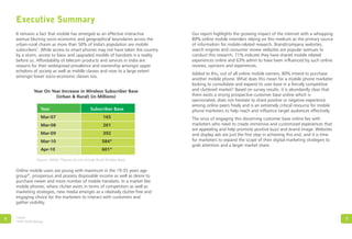 Executive Summary
It remains a fact that mobile has emerged as an effective interactive
avenue blurring socio-economic and geographical boundaries across the
urban-rural chasm as more than 50% of India's population are mobile
3
subscribers . While access to smart phones may not have taken the country
by a storm, access to basic and upgraded models of handsets is a reality
before us. Affordability of telecom products and services in India are
reasons for their widespread prevalence and ownership amongst upper
echelons of society as well as middle classes and now to a large extent
amongst lower socio-economic classes too.
4
3
IAMAI
*Refer Methodology
5
Year On Year Increase in Wireless Subscriber Base
(Urban & Rural) (in Millions)
Source: IAMAI *Figures do not include Rural Wireless Base
Online mobile users are young with maximum in the 19-35 years age
group*, prosperous and possess disposable income as well as desire to
purchase newer and more number of mobile handsets. In a market like
mobile phones, where clutter exists in terms of competition as well as
marketing strategies, new media emerges as a relatively clutter-free and
engaging choice for the marketers to interact with customers and
gather visibility.
Our report highlights the growing impact of the internet with a whopping
89% online mobile intenders relying on this medium as the primary source
of information for mobile-related research. Brand/company websites,
search engines and consumer review websites are popular avenues to
conduct this research. 71% indicate they have shared mobile related
experiences online and 63% admit to have been influenced by such online
reviews, opinions and experiences.
Added to this, out of all online mobile owners, 80% intend to purchase
another mobile phone. What does this mean for a mobile phone marketer
looking to consolidate and expand its user base in a fiercely competitive
and cluttered market? Based on survey results, it is abundantly clear that
there exists a strong prospective customer base online which is
opinionated, does not hesitate to share positive or negative experience
among online peers freely and is an extremely critical resource for mobile
phone marketers to help reach and influence target audiences effectively.
The onus of engaging this discerning customer base online lies with
marketers who need to create immersive and customized experiences that
are appealing and help promote positive buzz and brand image. Websites
and display ads are just the first step in achieving this end, and it is time
for marketers to expand the scope of their digital marketing strategies to
grab attention and a larger market share.
Year Subscriber Base
Mar-07 165
Mar-08 261
Mar-09 392
Mar-10 584*
Apr-10 601*
 