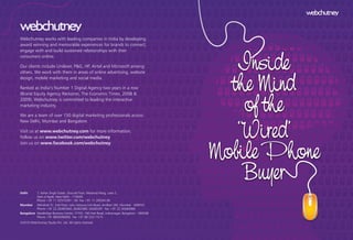 Inside
the Mind
of the
‘Wired’
Mobile Phone
Buyer
Webchutney works with leading companies in India by developing
award winning and memorable experiences for brands to connect,
engage with and build sustained relationships with their
consumers online.
Our clients include Unilever, P&G, HP, Airtel and Microsoft among
others. We work with them in areas of online advertising, website
design, mobile marketing and social media.
Ranked as India’s Number 1 Digital Agency two years in a row
(Brand Equity Agency Reckoner, The Economic Times, 2008 &
2009), Webchutney is committed to leading the interactive
marketing industry.
We are a team of over 150 digital marketing professionals across
New Delhi, Mumbai and Bangalore.
Visit us at www.webchutney.com for more information.
Follow us on www.twitter.com/webchutney
Join us on www.facebook.com/webchutney
Delhi 7, Keher Singh Estate, Ground Floor, Westend Marg, Lane 2,
Said-ul-Ajaib, New Delhi - 110030
Phone +91 11 32572301 - 04 Fax +91 11 29534136
Mumbai Abhishek 'G', 2nd Floor, Juhu Versova Link Road, Andheri (W), Mumbai - 400053
Phone +91 22 26365364, 26365380, 26365391 Fax +91 22 26364068
Bangalore NewBridge Business Center, 777/D, 100 Feet Road, Indiranagar, Bangalore - 560038
Phone +91 9845096692 Fax +91 80 25211515
©2010 Webchutney Studio Pvt. Ltd. All rights reserved.
 