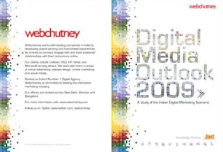 Webchutney works with leading companies in India by
developing award winning and memorable experiences
for brands to connect, engage with and build sustained
relationships with their consumers online.
Our clients include Unilever, P&G, HP, Airtel, and
Microsoft among others. We work with them in areas
of online advertising, website design, mobile marketing
and social media.
Ranked as India’s Number 1 Digital Agency,
Webchutney is committed to leading the interactive
marketing industry.
Our offices are located across New Delhi, Mumbai and
Bangalore.
For more information visit www.webchutney.com             A study of the Indian Digital Marketing Scenario
Follow us on Twitter www.twitter.com/webchutney




                                                                                   Knowledge Partner

© 2009 Webchutney Studio Pvt. Ltd. All rights reserved.
 