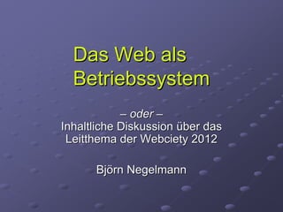 Das Web als
  Betriebssystem
            – oder –
Inhaltliche Diskussion über das
 Leitthema der Webciety 2012

      Björn Negelmann
 