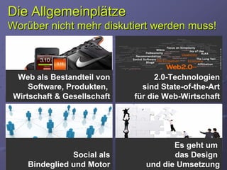 Die Allgemeinplätze
Worüber nicht mehr diskutiert werden muss!



  Web als Bestandteil von          2.0-Technologien
     Software, Produkten,      sind State-of-the-Art
 Wirtschaft & Gesellschaft   für die Web-Wirtschaft




                                       Es geht um
               Social als              das Design
    Bindeglied und Motor        und die Umsetzung
 