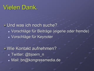 Vielen Dank.

 Und was ich noch suche?
  Vorschläge für Beiträge (eigene oder fremde)
  Vorschläge für Keynoter


 Wie Kontakt aufnehmen?
  Twitter: @bjoern_n
  Mail: bn@kongressmedia.de
 