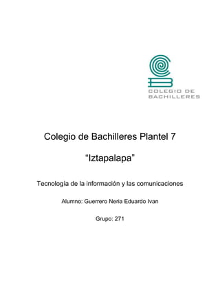 Colegio de Bachilleres Plantel 7

                “Iztapalapa”

Tecnología de la información y las comunicaciones

        Alumno: Guerrero Neria Eduardo Ivan


                    Grupo: 271
 