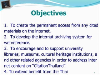 Objectives 1.  To create the permanent access from any cited materials on the internet. 2 .   To develop the internat archiving system for webreference. 3.  To encourage and to support university libraries, museums, cultural heritage institutions, and other related agencies in order to address internet content on “CitationThailand”. 4. To extend benefit from the Thai telecommunication encyclopedia. 