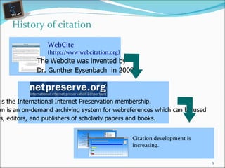 History of citation The Webcite was invented by Dr. Gunther Eysenbach  in 2008 WebCite  (http://www.webcitation.org) WebCite  is the International Internet Preservation membership. Consortium  is an on-demand archiving system for webreferences which can be used  by authors, editors, and publishers of scholarly papers and books. Citation development is increasing. 