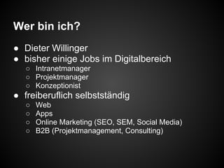 Wer bin ich?
● Dieter Willinger
● bisher einige Jobs im Digitalbereich
○ Intranetmanager
○ Projektmanager
○ Konzeptionist
● freiberuflich selbstständig
○ Web
○ Apps
○ Online Marketing (SEO, SEM, Social Media)
○ B2B (Projektmanagement, Consulting)
 