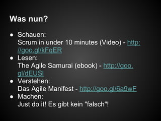 Was nun?
● Schauen:
Scrum in under 10 minutes (Video) - http:
//goo.gl/kFqER
● Lesen:
The Agile Samurai (ebook) - http://goo.
gl/dEUSl
● Verstehen:
Das Agile Manifest - http://goo.gl/6a9wF
● Machen:
Just do it! Es gibt kein "falsch"!
 