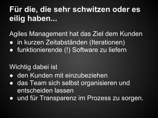 Für die, die sehr schwitzen oder es
eilig haben...
Agiles Management hat das Ziel dem Kunden
● in kurzen Zeitabständen (Iterationen)
● funktionierende (!) Software zu liefern
Wichtig dabei ist
● den Kunden mit einzubeziehen
● das Team sich selbst organisieren und
entscheiden lassen
● und für Transparenz im Prozess zu sorgen.
 
