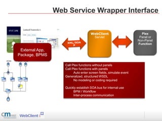 Web Service Wrapper Interface


                                      WebClient                        Plex
                                       Servlet                        Panel or
                                                                     Non-Panel
                                                                     Function

 External App,
Package, BPMS

                    Call Plex functions without panels
                    Call Plex functions with panels
                          Auto enter screen fields, simulate event
                    Generalized, structured WSDL
                          No modeling or coding required

                    Quickly establish SOA bus for internal use
                         BPM / Workflow
                         Inter-process communication
 