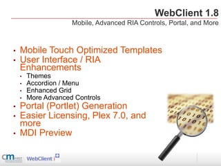 WebClient 1.8
                     Mobile, Advanced RIA Controls, Portal, and More



•   Mobile Touch Optimized Templates
•   User Interface / RIA
    Enhancements
    •   Themes
    •   Accordion / Menu
    •   Enhanced Grid
    •   More Advanced Controls
•   Portal (Portlet) Generation
•   Easier Licensing, Plex 7.0, and
    more
•   MDI Preview
 