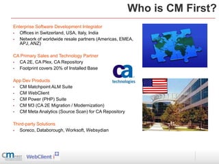 Who is CM First?
Enterprise Software Development Integrator
•  Offices in Switzerland, USA, Italy, India
•  Network of worldwide resale partners (Americas, EMEA,
   APJ, ANZ)

CA Primary Sales and Technology Partner
• CA 2E, CA Plex, CA Repository
• Footprint covers 20% of Installed Base

App Dev Products
• CM Matchpoint ALM Suite
• CM WebClient
• CM Power (PHP) Suite
• CM M3 (CA 2E Migration / Modernization)
• CM Meta Analytics (Source Scan) for CA Repository

Third-party Solutions
•  Soreco, Databorough, Worksoft, Websydian
 