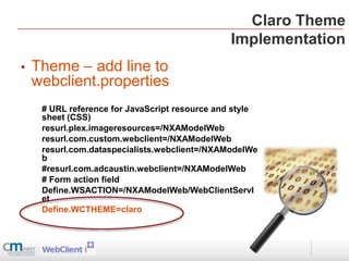 Claro Theme
                                               Implementation
•   Theme – add line to
    webclient.properties
     # URL reference for JavaScript resource and style
     sheet (CSS)
     resurl.plex.imageresources=/NXAModelWeb
     resurl.com.custom.webclient=/NXAModelWeb
     resurl.com.dataspecialists.webclient=/NXAModelWe
     b
     #resurl.com.adcaustin.webclient=/NXAModelWeb
     # Form action field
     Define.WSACTION=/NXAModelWeb/WebClientServl
     et
     Define.WCTHEME=claro
 