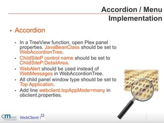 Accordion / Menu
                                              Implementation
•   Accordion
    •   In a TreeView function, open Plex panel
        properties. JavaBeanClass should be set to
        WebAccordionTree.
    •   ChildSiteP control name should be set to
        ChildSiteP:DetailArea.
    •   WebAlert should be used instead of
        WebMessages in WebAccordionTree.
    •   All child panel window type should be set to
        Top Application.
    •   Add line webclient.topAppMode=many in
        obclient.properties.
 