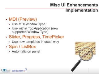 Misc UI Enhancements
                                        Implementation

•   MDI (Preview)
    •   Use MDI Window Type
    •   Use within Top Application (new
        supported Window Type)
•   Slider, Progress, TimePicker
    •   Use new templates in usual way
•   Spin / ListBox
    •   Automatic on panel
 