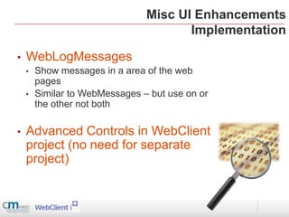 Misc UI Enhancements
                                       Implementation

•   WebLogMessages
    •   Show messages in a area of the web
        pages
    •   Similar to WebMessages – but use on or
        the other not both

•   Advanced Controls in WebClient
    project (no need for separate
    project)
 