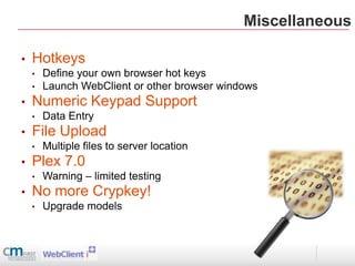 Miscellaneous

•   Hotkeys
    •   Define your own browser hot keys
    •   Launch WebClient or other browser windows
•   Numeric Keypad Support
    •   Data Entry
•   File Upload
    •   Multiple files to server location
•   Plex 7.0
    •   Warning – limited testing
•   No more Crypkey!
    •   Upgrade models
 