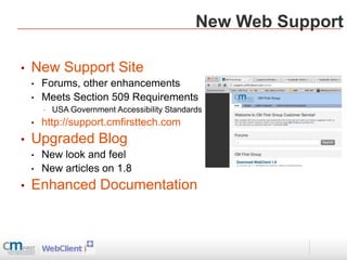 New Web Support

•   New Support Site
    •   Forums, other enhancements
    •   Meets Section 509 Requirements
        •   USA Government Accessibility Standards
    •   http://support.cmfirsttech.com
•   Upgraded Blog
    •   New look and feel
    •   New articles on 1.8
•   Enhanced Documentation
 