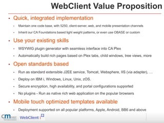 WebClient Value Proposition
•   Quick, integrated implementation
    •   Maintain one code base, with 5250, client-server, web, and mobile presentation channels

    •   Inherit our CA Foundations based light weight patterns, or even use OBASE or custom

•   Use your existing skills
    •   WSYWIG plugin generator with seamless interface into CA Plex
    •   Automatically build rich pages based on Plex tabs, child windows, tree views, more

•   Open standards based
    •   Run as standard extensible J2EE service, Tomcat, Websphere, IIS (via adapter), …
    •   Deploy on IBM i, Windows, Linux, Unix, zOS.
    •   Secure encryption, high availability, and portal configurations supported
    •   No plugins - Run as native rich web application on the popular browsers

•   Mobile touch optimized templates available
    •   Deployment supported on all popular platforms, Apple, Android, BB6 and above
 