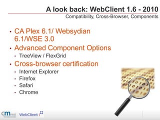 A look back: WebClient 1.6 - 2010
                            Compatibility, Cross-Browser, Components


•   CA Plex 6.1/ Websydian
    6.1/WSE 3.0
•   Advanced Component Options
    •   TreeView / FlexGrid
•   Cross-browser certification
    •   Internet Explorer
    •   Firefox
    •   Safari
    •   Chrome
 