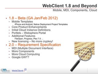 WebClient 1.8 and Beyond
                                                   Mobile, MDI, Components, Cloud

•   1.8 – Beta (GA Jan/Feb 2012)
    •   Mobile Templates
        •   iPhone and Android, Native Deployment Project Templates
    •   Core Product Enhancements
    •   Initial Cloud Instance Definitions
    •   Portlets – Websphere Portal
    •   Additional Features
        •   FileOpen, Progress, Plex 7.0 …
    •   New licensing – No more crypkey!
•   2.0 – Requirement Specification
    •   MDI (Multiple Document Interface)
    •   More Components
    •   More Cloud Computing
    •   Google GWT?
 