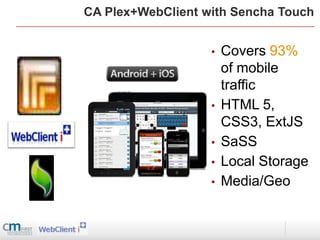 CA Plex+WebClient with Sencha Touch


                   •   Covers 93%
                       of mobile
                       traffic
                   •   HTML 5,
                       CSS3, ExtJS
                   •   SaSS
                   •   Local Storage
                   •   Media/Geo
 