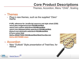 Core Product Descriptions
                                     Themes, Accordion, Menu “Child”, Scaling

•   Themes
    •   Plug in new themes, such as the supplied “Claro”
        theme

        # URL reference for JavaScript resource and style sheet (CSS)
        resurl.plex.imageresources=/NXAModelWeb
        resurl.com.custom.webclient=/NXAModelWeb
        resurl.com.dataspecialists.webclient=/NXAModelWeb
        #resurl.com.adcaustin.webclient=/NXAModelWeb
        # Form action field
        Define.WSACTION=/NXAModelWeb/WebClientServlet
        Define.WCTHEME=claro


•   Accordion
    •   New “Outlook” Style presentation of TreeView, for
        menus
 