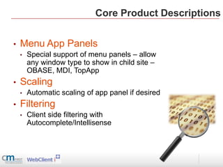Core Product Descriptions


•   Menu App Panels
    •   Special support of menu panels – allow
        any window type to show in child site –
        OBASE, MDI, TopApp
•   Scaling
    •   Automatic scaling of app panel if desired
•   Filtering
    •   Client side filtering with
        Autocomplete/Intellisense
 
