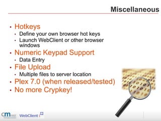 Miscellaneous

•   Hotkeys
    •   Define your own browser hot keys
    •   Launch WebClient or other browser
        windows
•   Numeric Keypad Support
    •   Data Entry
•   File Upload
    •   Multiple files to server location
•   Plex 7.0 (when released/tested)
•   No more Crypkey!
 
