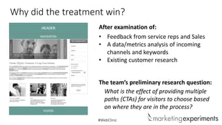 Why did the treatment win?
After examination of:
• Feedback from service reps and Sales
• A data/metrics analysis of incoming
channels and keywords
• Existing customer research
The team’s preliminary research question:
What is the effect of providing multiple
paths (CTAs) for visitors to choose based
on where they are in the process?
#WebClinic

 