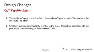 Design Changes

F

Key Principles

1. The marketer’s goal is not simplicity; the marketer’s goal is clarity. The former is the
means to the latter.
2. Simplicity which obscures clarity is lethal to the close. This is true as it relates to the
prospect’s understanding of the marketer’s offer.

#WebClinic

 