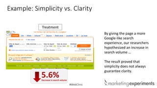 Example: Simplicity vs. Clarity
Treatment
By giving the page a more
Google-like search
experience, our researchers
hypothesized an increase in
search volume …
The result proved that
simplicity does not always
guarantee clarity.

5.6%

Decrease in search volume

#WebClinic

 