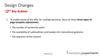 Design Changes

F

Key Actions

1. To enable clarity of the offer for multiple personas, focus on these three types of
page template adjustments:
• The number of conversion paths

• The availability of subheadlines and headers for instructional guidance
• The sequence of the content

#WebClinic

 