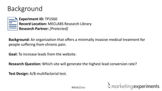 Background
Experiment ID: TP1560
Record Location: MECLABS Research Library
Research Partner: [Protected]
Background: An organization that offers a minimally invasive medical treatment for
people suffering from chronic pain.
Goal: To increase leads from the website.

Research Question: Which site will generate the highest lead conversion rate?
Test Design: A/B multifactorial test.

#WebClinic

 