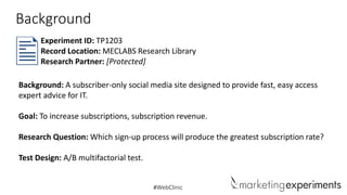 Background
Experiment ID: TP1203
Record Location: MECLABS Research Library
Research Partner: [Protected]
Background: A subscriber-only social media site designed to provide fast, easy access
expert advice for IT.
Goal: To increase subscriptions, subscription revenue.

Research Question: Which sign-up process will produce the greatest subscription rate?
Test Design: A/B multifactorial test.

#WebClinic

 